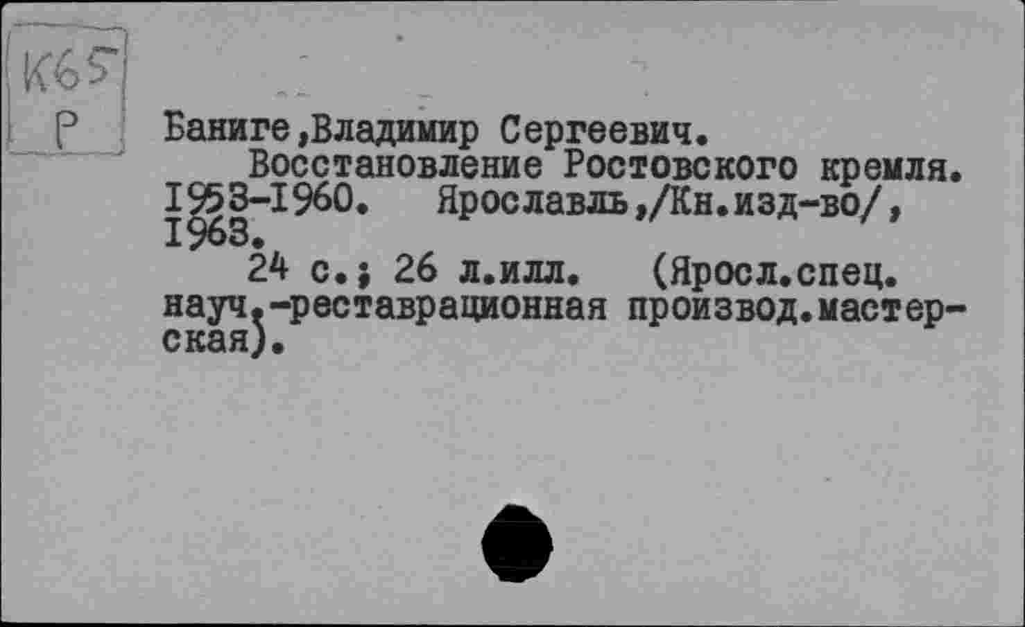 ﻿JLj
Баниге»Владимир Сергеевич.
Восстановление Ростовского кремля 1953-1960.	Ярославль,/Кн.изд-во/,
24 с.; 26 л.илл. (Яросл.спец.
науч.-реставрационная произвол.мастерская).